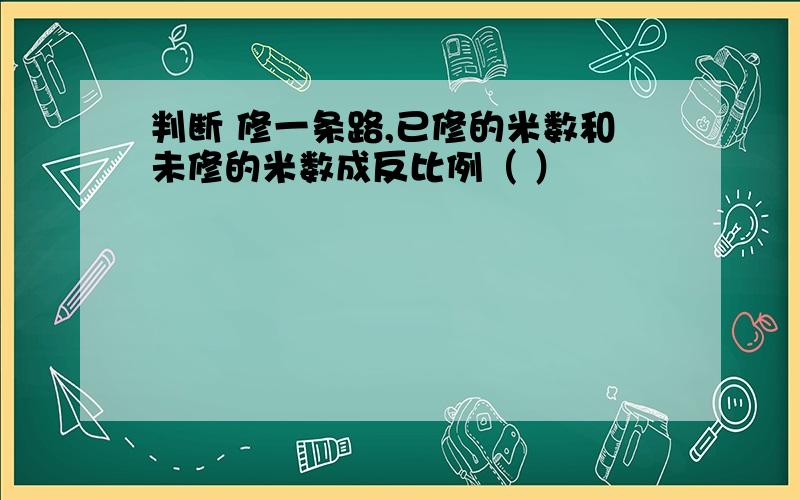 判断 修一条路,已修的米数和未修的米数成反比例（ ）