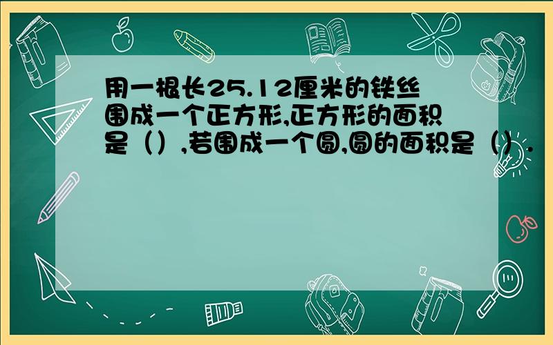 用一根长25.12厘米的铁丝围成一个正方形,正方形的面积是（）,若围成一个圆,圆的面积是（）.