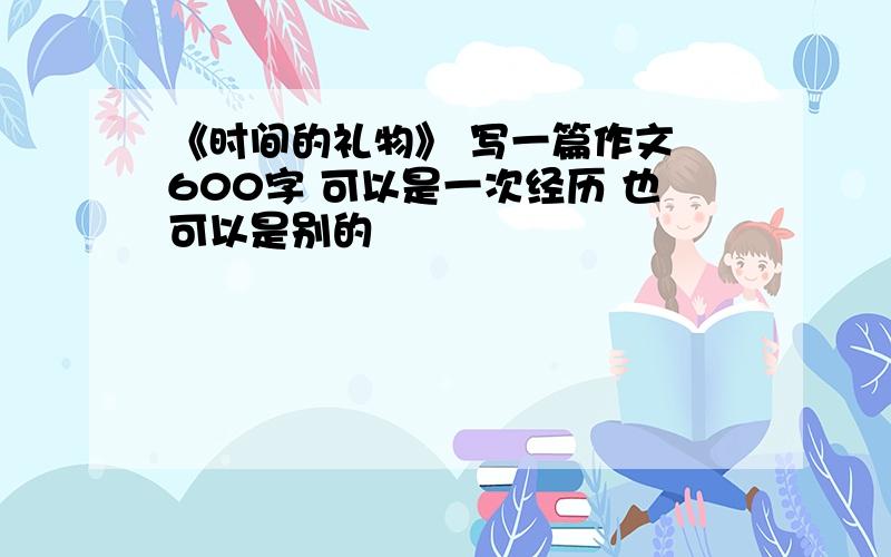 《时间的礼物》 写一篇作文 600字 可以是一次经历 也可以是别的