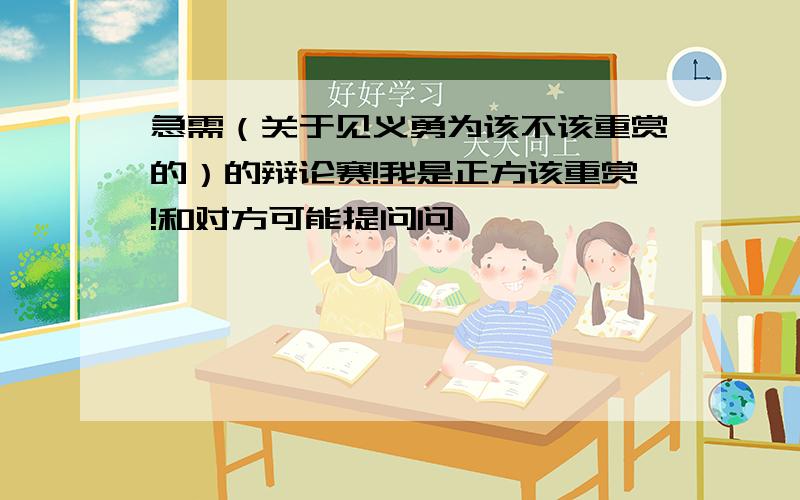 急需（关于见义勇为该不该重赏的）的辩论赛!我是正方该重赏!和对方可能提问问