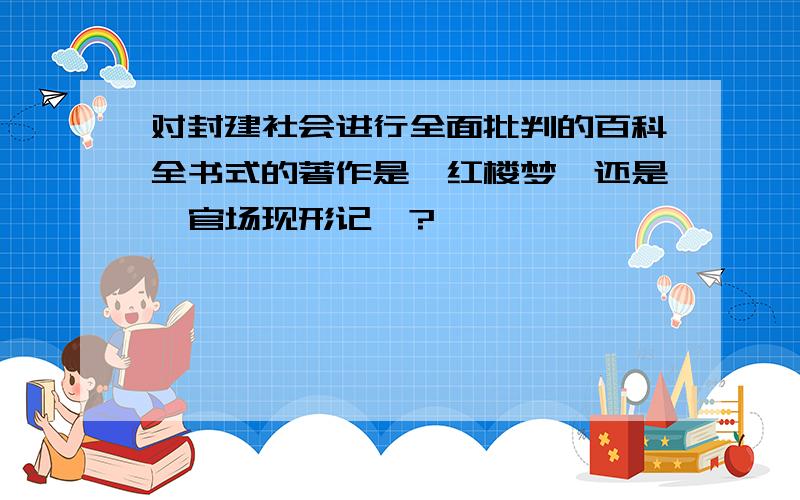 对封建社会进行全面批判的百科全书式的著作是《红楼梦》还是《官场现形记》?