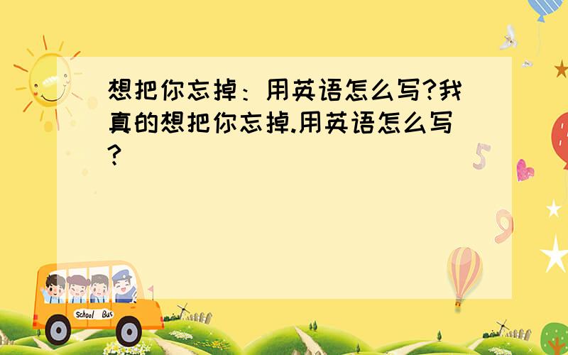 想把你忘掉：用英语怎么写?我真的想把你忘掉.用英语怎么写?