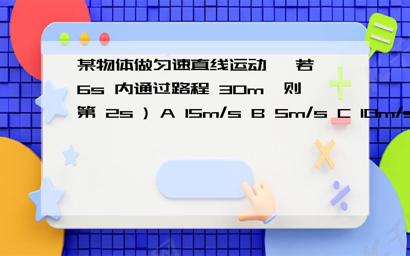 某物体做匀速直线运动 ,若 6s 内通过路程 30m,则第 2s ) A 15m/s B 5m/s C 10m/s D 无法确定练习册选A啊 是不是错了啊.