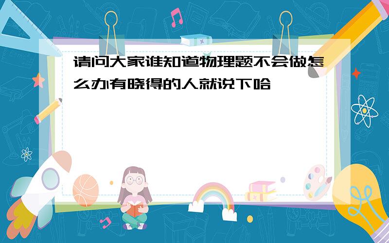 请问大家谁知道物理题不会做怎么办有晓得的人就说下哈,