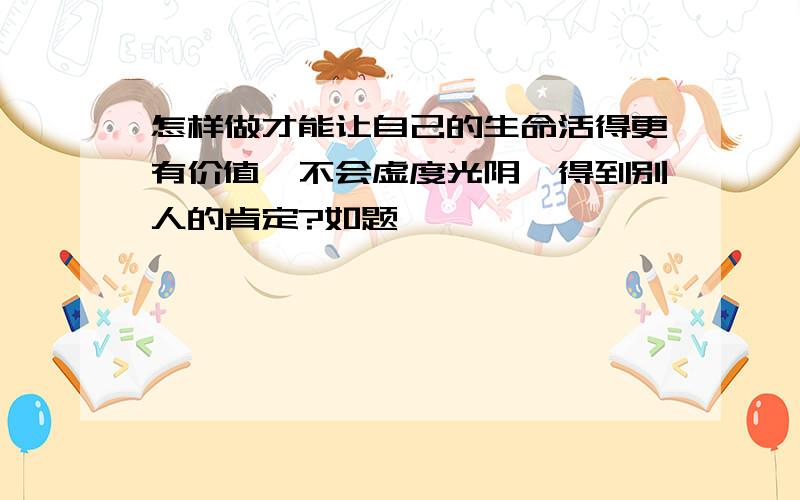 怎样做才能让自己的生命活得更有价值,不会虚度光阴,得到别人的肯定?如题