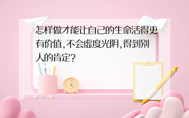 怎样做才能让自己的生命活得更有价值,不会虚度光阴,得到别人的肯定?