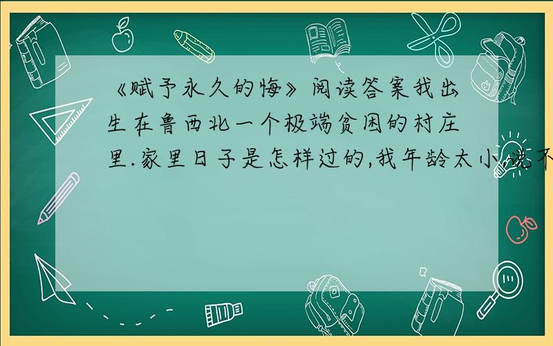 《赋予永久的悔》阅读答案我出生在鲁西北一个极端贫困的村庄里.家里日子是怎样过的,我年龄太小,说不清楚,反正吃得极坏.我在母亲身边只呆到六岁,以后两次奔丧回家,呆的时间也很短.现