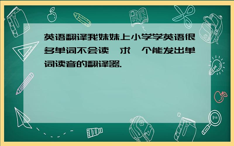 英语翻译我妹妹上小学学英语很多单词不会读,求一个能发出单词读音的翻译器.