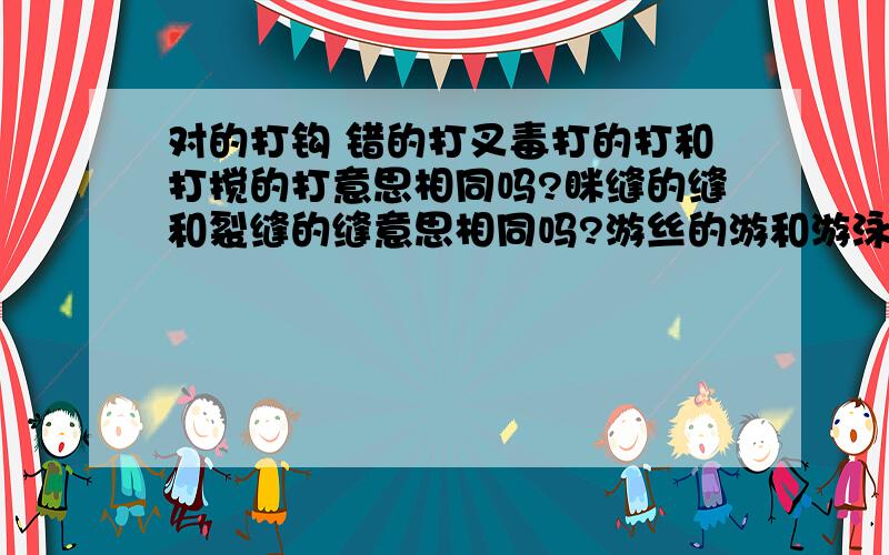 对的打钩 错的打叉毒打的打和打搅的打意思相同吗?眯缝的缝和裂缝的缝意思相同吗?游丝的游和游泳的游意思相同吗?枯竭的枯和枯瘦的枯意思相同吗?精致的致和标志的致意思相同吗?