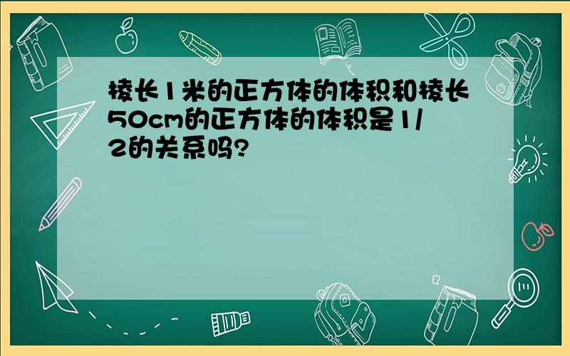 棱长1米的正方体的体积和棱长50cm的正方体的体积是1/2的关系吗?