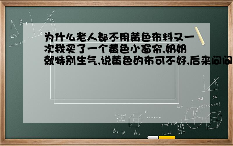 为什么老人都不用黄色布料又一次我买了一个黄色小窗帘,奶奶就特别生气,说黄色的布可不好,后来问问姥姥,姥姥也说黄色的衣服啊布料啊,在过去买的人特别少.基本上过去的老人儿都知道这