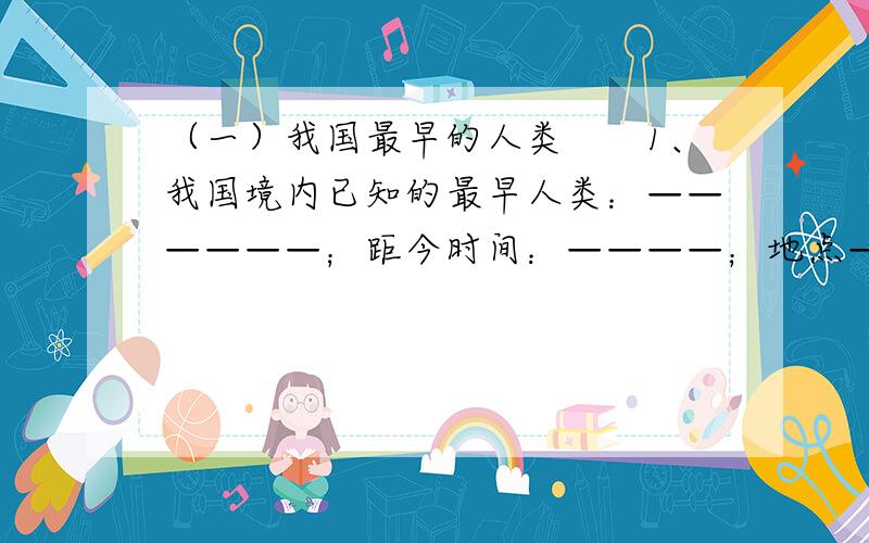 （一）我国最早的人类　　1、我国境内已知的最早人类：——————；距今时间：————；地点—————.　　2、人和动物的根本区别：————————.　　（二）北京人　　1、