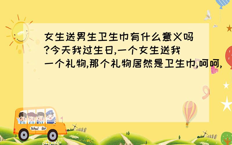 女生送男生卫生巾有什么意义吗?今天我过生日,一个女生送我一个礼物,那个礼物居然是卫生巾,呵呵,