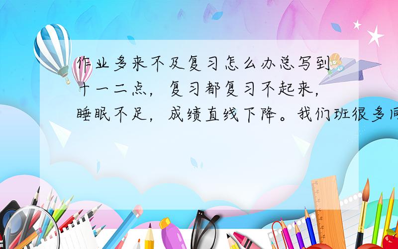 作业多来不及复习怎么办总写到十一二点，复习都复习不起来，睡眠不足，成绩直线下降。我们班很多同学都上课写作业或在学校抄作业，反而节省时间来复习，成绩竟提高了。我该怎么办