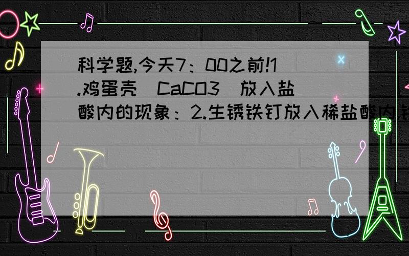 科学题,今天7：00之前!1.鸡蛋壳（CaCO3）放入盐酸内的现象：2.生锈铁钉放入稀盐酸内,铁锈慢慢消失,有氯化铁生成,溶液逐渐变为（ )色.3.稀盐酸足量铁钉放入表面有气体产生,由于（化学方程