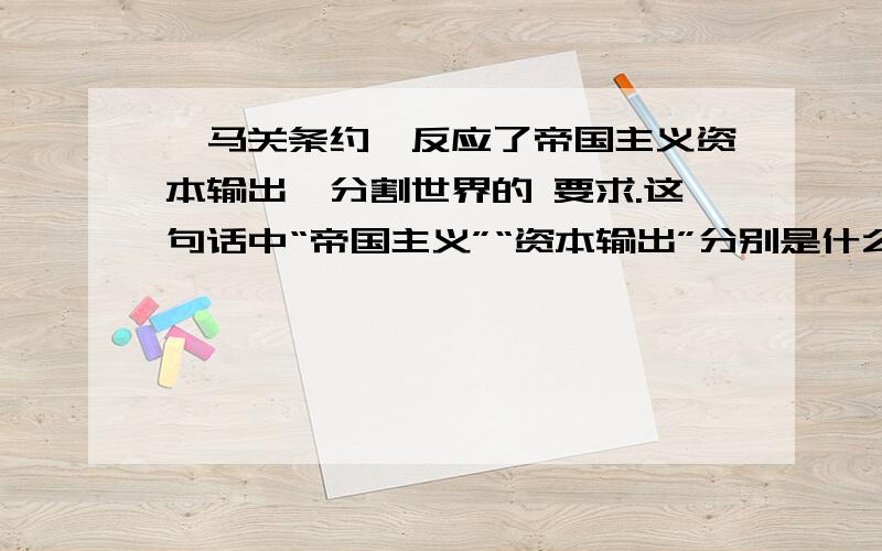 《马关条约》反应了帝国主义资本输出,分割世界的 要求.这句话中“帝国主义”“资本输出”分别是什么意