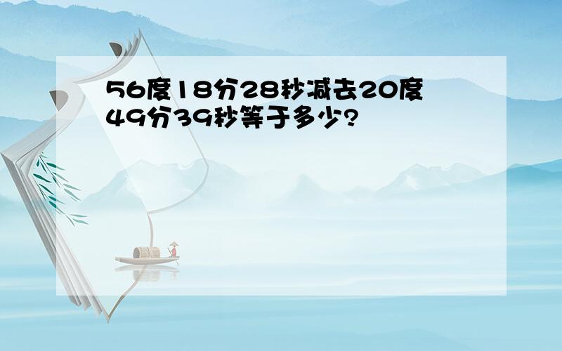 56度18分28秒减去20度49分39秒等于多少?