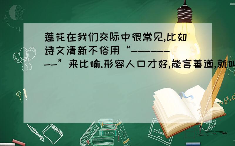 莲花在我们交际中很常见,比如诗文清新不俗用“--------”来比喻.形容人口才好,能言善道,就叫“------”.形容女子步履轻盈美妙,就夸赞是“--------”.