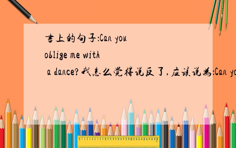 书上的句子：Can you oblige me with a dance?我怎么觉得说反了,应该说为：Can you oblige a dance with me 才对呀.