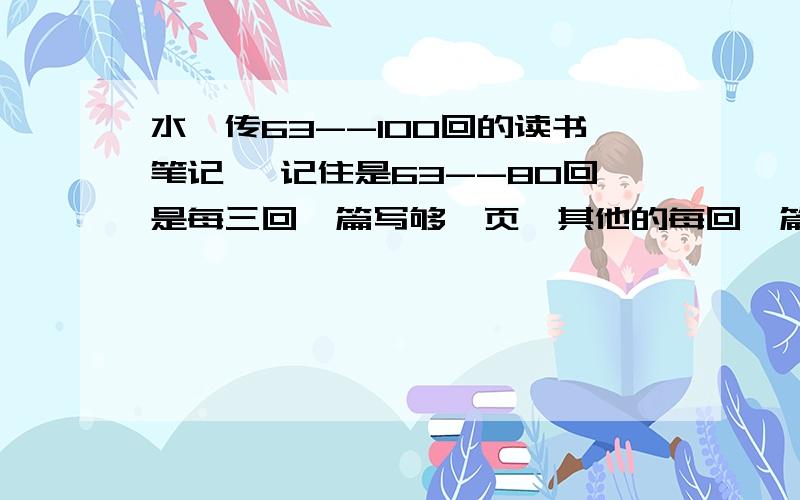 水浒传63--100回的读书笔记 ,记住是63--80回是每三回一篇写够一页,其他的每回一篇 ,