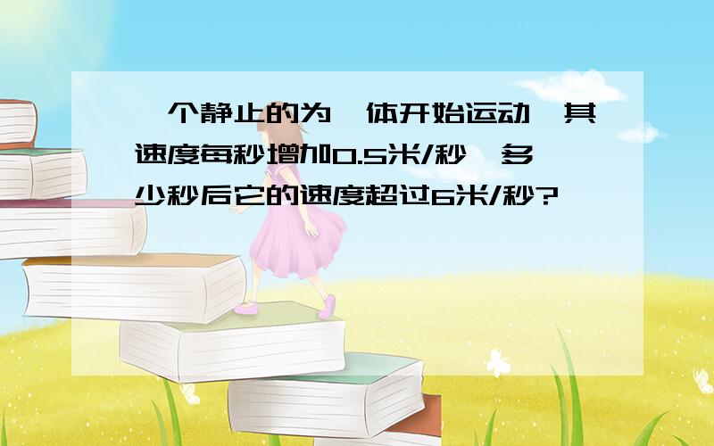 一个静止的为一体开始运动,其速度每秒增加0.5米/秒,多少秒后它的速度超过6米/秒?