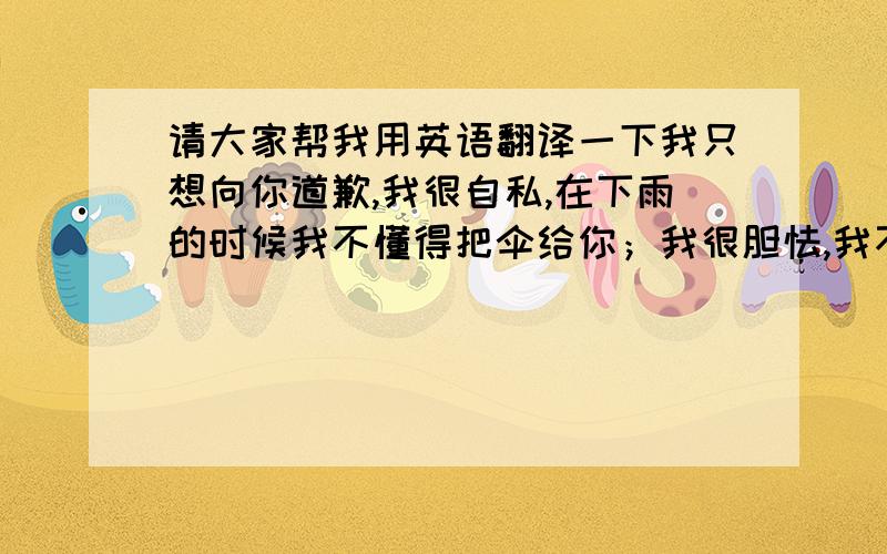 请大家帮我用英语翻译一下我只想向你道歉,我很自私,在下雨的时候我不懂得把伞给你；我很胆怯,我不敢正眼看你,我只能让你伤心.原谅我好不好.我想知道我在你心里到底有多么的重要.你要