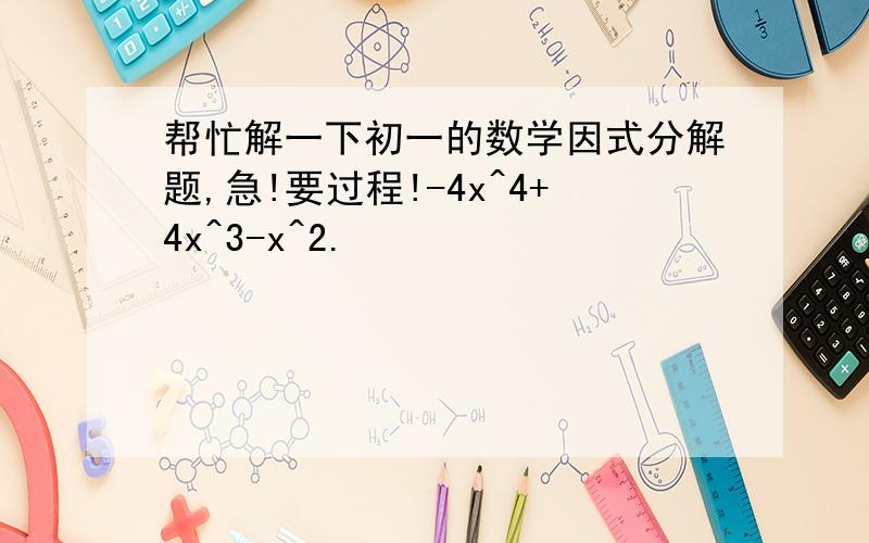 帮忙解一下初一的数学因式分解题,急!要过程!-4x^4+4x^3-x^2.