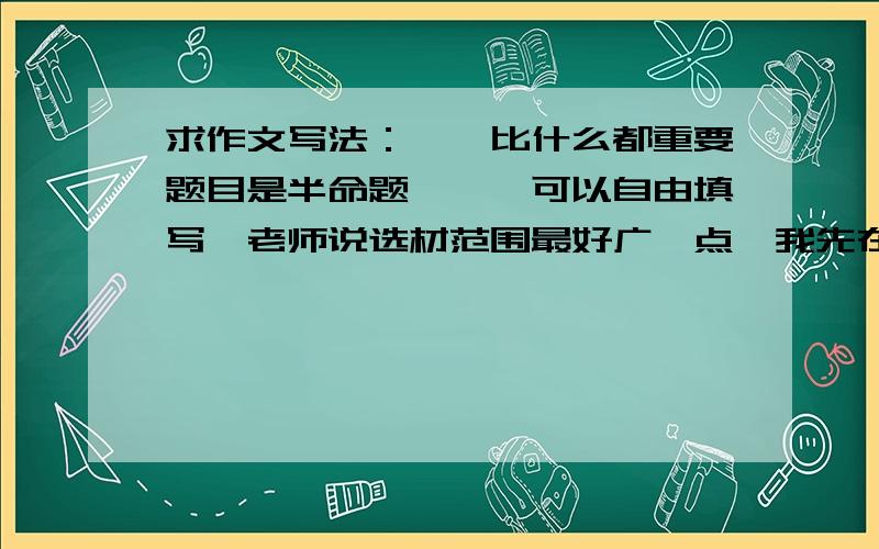 求作文写法：**比什么都重要题目是半命题,**可以自由填写,老师说选材范围最好广一点,我先在有几个问题,第一,希望大家给我几个好写、经典的词来补全**处,使其成为完整的作文题.第二,我