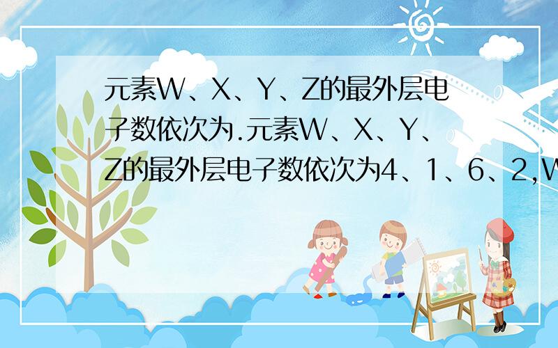 元素W、X、Y、Z的最外层电子数依次为.元素W、X、Y、Z的最外层电子数依次为4、1、6、2,W可与Z化合生成R,Y可与X化合生成S,R和S的化学式正确的一组是：A.R为W2（2在W右下 后同）Z,S为Y2X B.R为ZW2,S