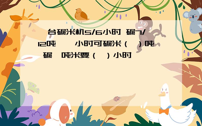 一台碾米机5/6小时 碾7/12吨,一小时可碾米（ ）吨 碾一吨米要（ ）小时