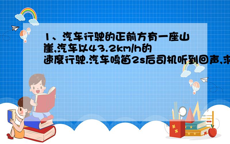 1、汽车行驶的正前方有一座山崖,汽车以43.2km/h的速度行驶.汽车鸣笛2s后司机听到回声,求此时汽车距山崖多远?（设空气中的声速为340m/s）2、小明和小刚欲测一段铁路长,但没有合适的刻度尺,