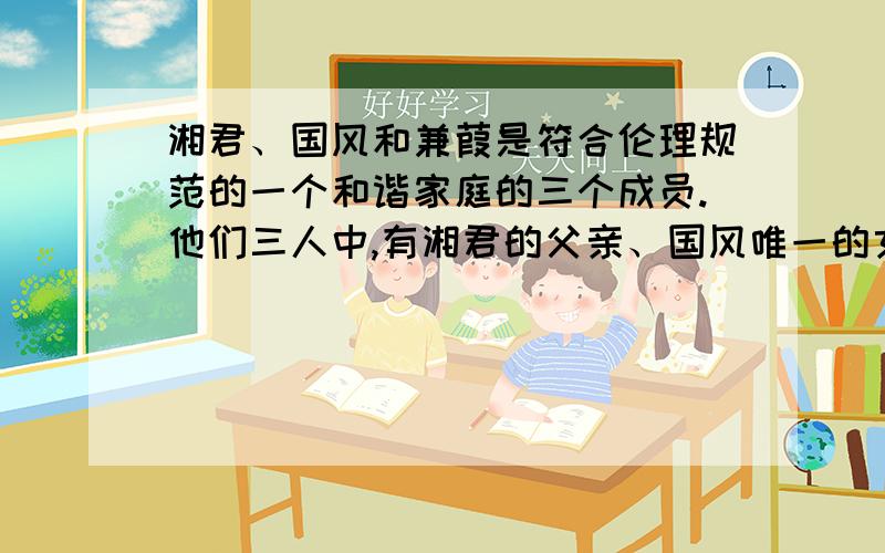 湘君、国风和兼葭是符合伦理规范的一个和谐家庭的三个成员.他们三人中,有湘君的父亲、国风唯一的女儿和蒹葭的同胞手足.蒹葭的同胞手足既不是湘君的父亲也不是国风的女儿.由此可见：