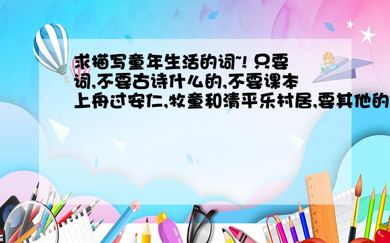 求描写童年生活的词~! 只要词,不要古诗什么的,不要课本上舟过安仁,牧童和清平乐村居,要其他的~~非常非常感谢!一定要准确哇!