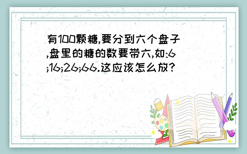 有100颗糖,要分到六个盘子,盘里的糖的数要带六,如:6;16;26;66.这应该怎么放?