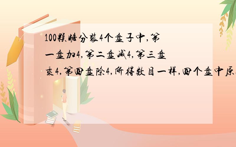 100颗糖分装4个盘子中,第一盘加4,第二盘减4,第三盘乘4,第四盘除4,所得数目一样,四个盘中原各有多少