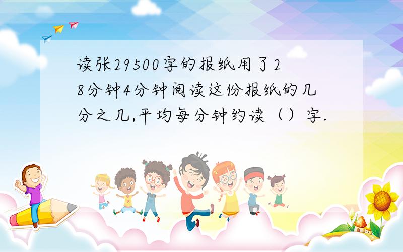 读张29500字的报纸用了28分钟4分钟阅读这份报纸的几分之几,平均每分钟约读（）字.