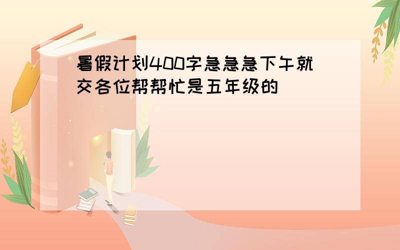 暑假计划400字急急急下午就交各位帮帮忙是五年级的