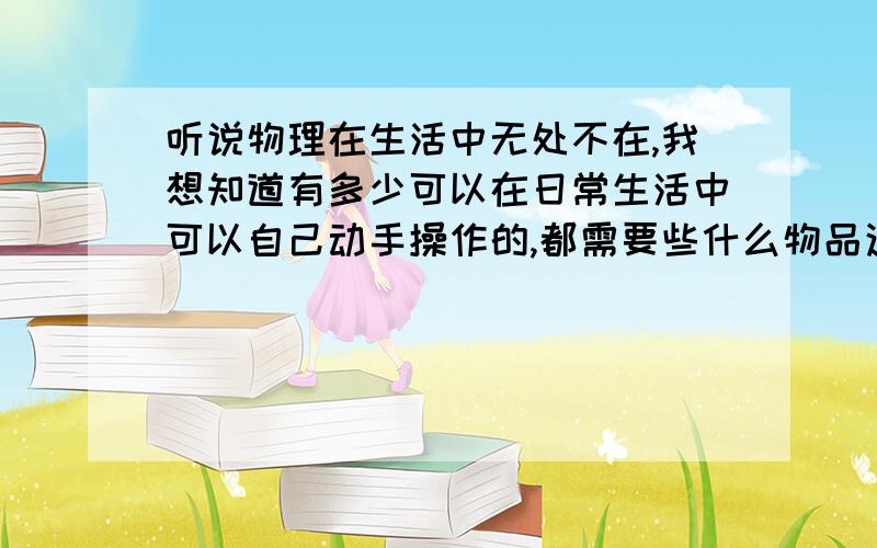 听说物理在生活中无处不在,我想知道有多少可以在日常生活中可以自己动手操作的,都需要些什么物品这些只能在学校做,家里没器材,