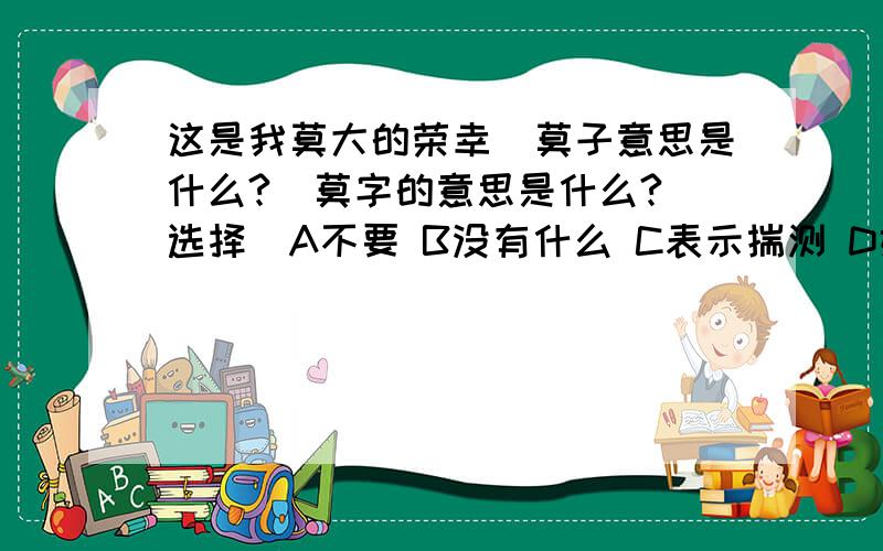 这是我莫大的荣幸（莫子意思是什么?）莫字的意思是什么?（选择）A不要 B没有什么 C表示揣测 D姓