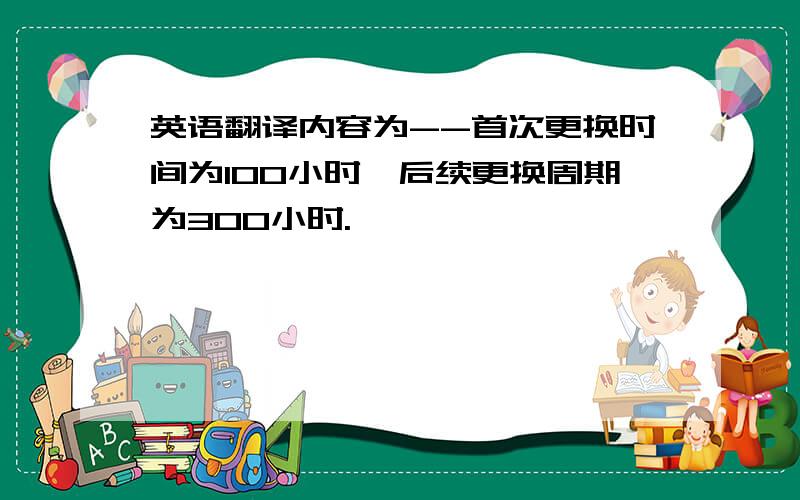 英语翻译内容为--首次更换时间为100小时,后续更换周期为300小时.