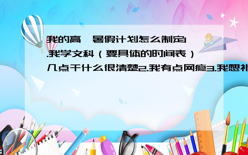 我的高一暑假计划怎么制定1 .我学文科（要具体的时间表）几点干什么很清楚2.我有点网瘾3.我想补补语数英4.一天学习7小时5.控制网瘾6.谢谢谢你能帮我