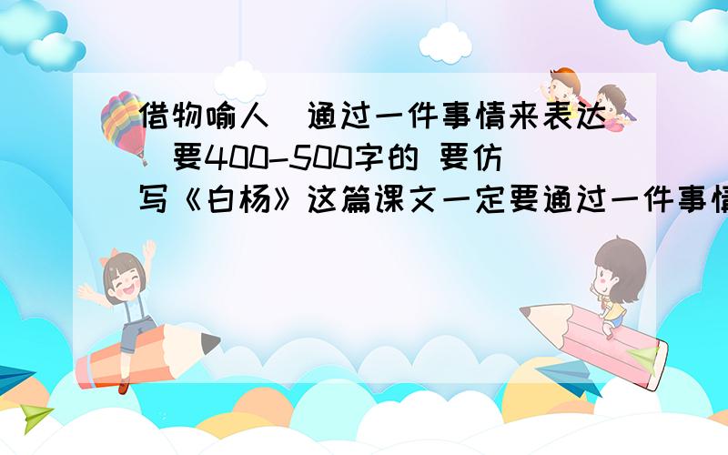 借物喻人（通过一件事情来表达）要400-500字的 要仿写《白杨》这篇课文一定要通过一件事情来借物喻人