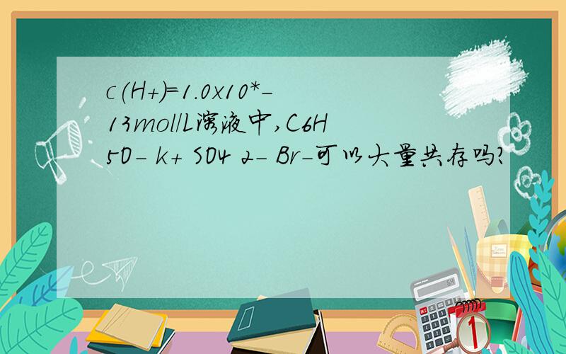 c(H+)=1.0x10*-13mol/L溶液中,C6H5O- k+ SO4 2- Br-可以大量共存吗?