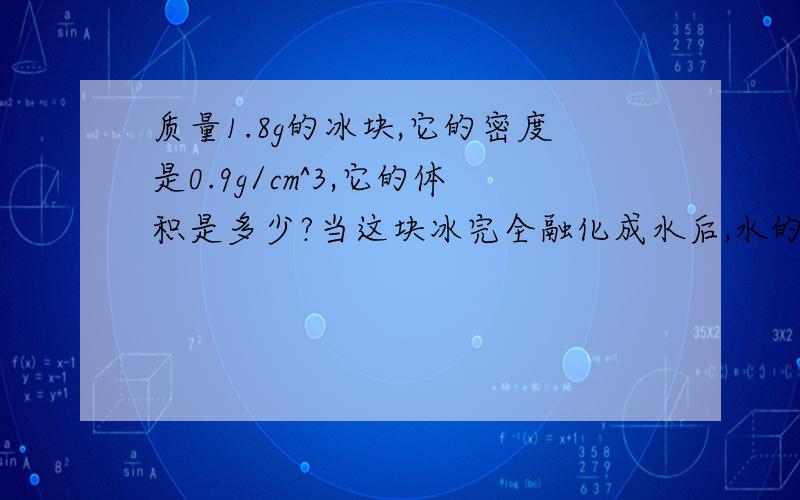 质量1.8g的冰块,它的密度是0.9g/cm^3,它的体积是多少?当这块冰完全融化成水后,水的质量是多少?