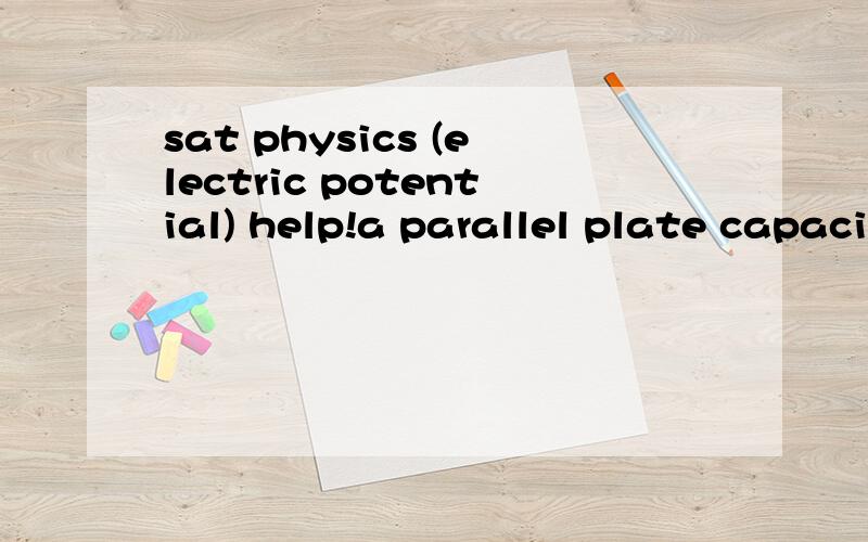 sat physics (electric potential) help!a parallel plate capacitor is charged to a potential difference of V,this results in a charge of +Q on one plate and a charge of -Q on the other.The capacitor is disconnected from the charging source,and a dielec