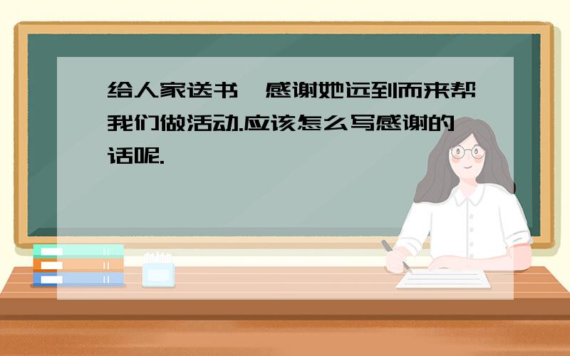 给人家送书,感谢她远到而来帮我们做活动.应该怎么写感谢的话呢.