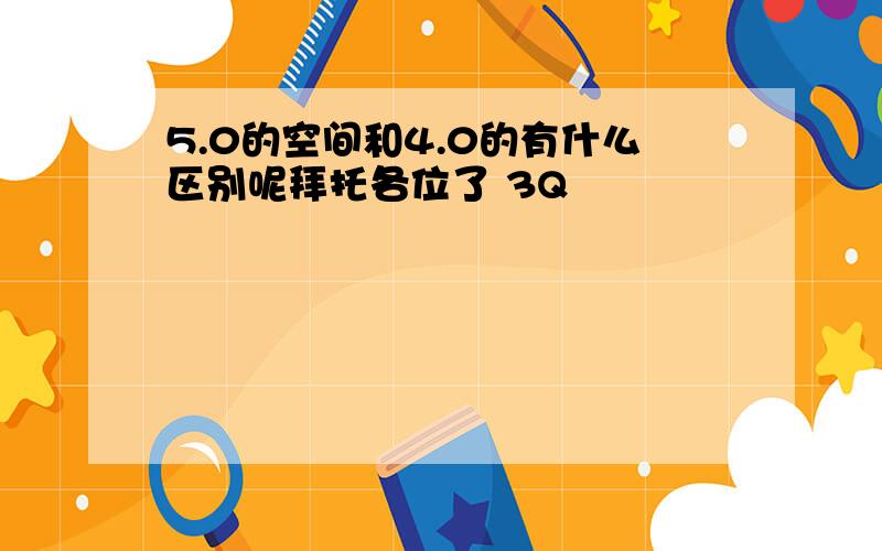 5.0的空间和4.0的有什么区别呢拜托各位了 3Q