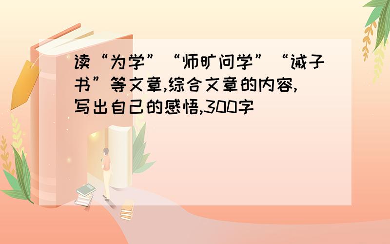 读“为学”“师旷问学”“诫子书”等文章,综合文章的内容,写出自己的感悟,300字