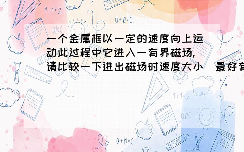 一个金属框以一定的速度向上运动此过程中它进入一有界磁场,请比较一下进出磁场时速度大小（最好有理由）磁场垂直速度方向