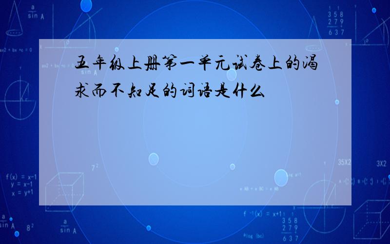 五年级上册第一单元试卷上的渴求而不知足的词语是什么